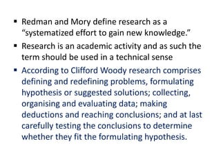  Redman and Mory define research as a
“systematized effort to gain new knowledge.”
 Research is an academic activity and as such the
term should be used in a technical sense
 According to Clifford Woody research comprises
defining and redefining problems, formulating
hypothesis or suggested solutions; collecting,
organising and evaluating data; making
deductions and reaching conclusions; and at last
carefully testing the conclusions to determine
whether they fit the formulating hypothesis.
 