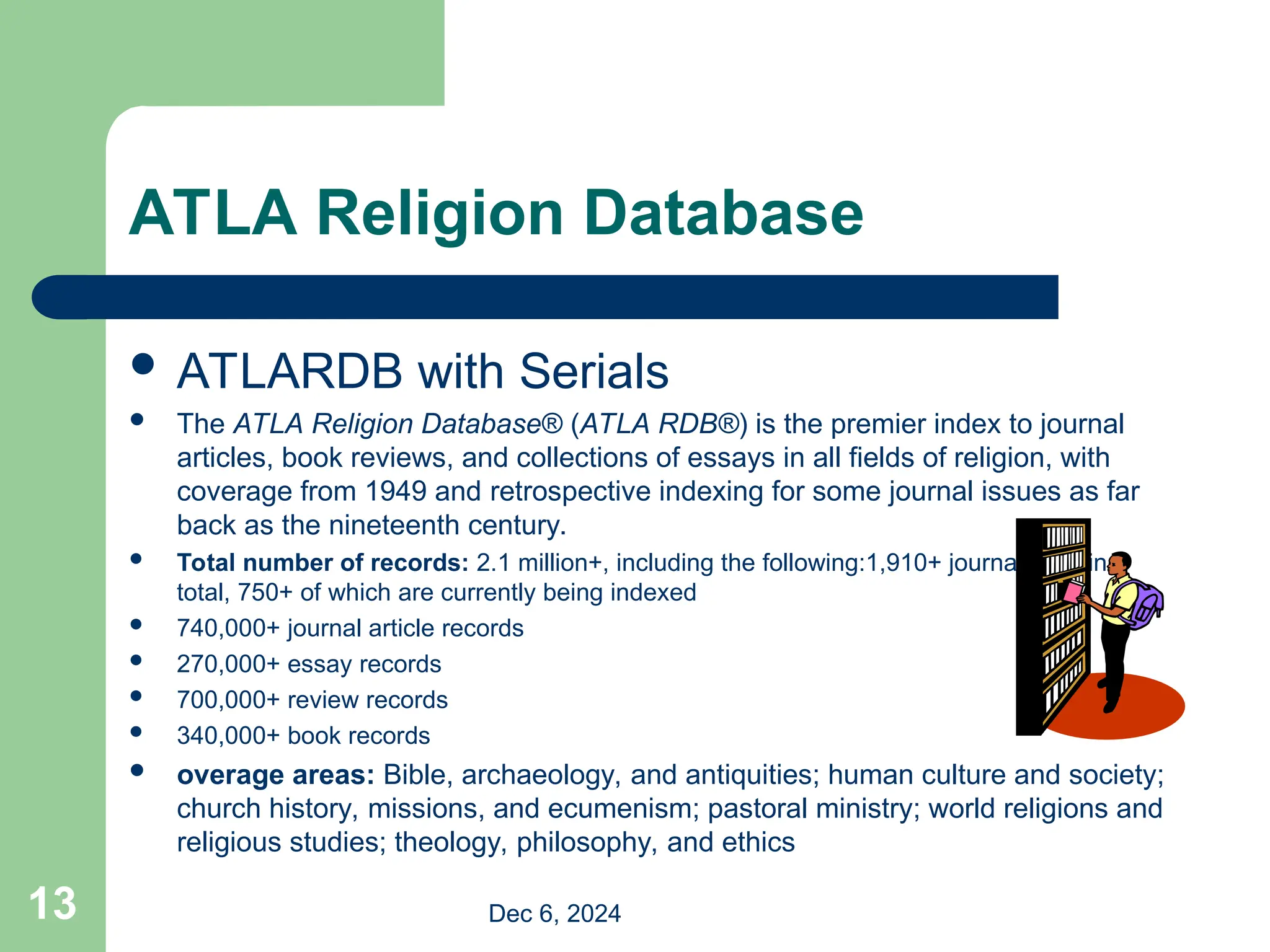 13
ATLA Religion Database
 ATLARDB with Serials
 The ATLA Religion Database® (ATLA RDB®) is the premier index to journal
articles, book reviews, and collections of essays in all fields of religion, with
coverage from 1949 and retrospective indexing for some journal issues as far
back as the nineteenth century.
 Total number of records: 2.1 million+, including the following:1,910+ journal titles in
total, 750+ of which are currently being indexed
 740,000+ journal article records
 270,000+ essay records
 700,000+ review records
 340,000+ book records
 overage areas: Bible, archaeology, and antiquities; human culture and society;
church history, missions, and ecumenism; pastoral ministry; world religions and
religious studies; theology, philosophy, and ethics
Dec 6, 2024
 