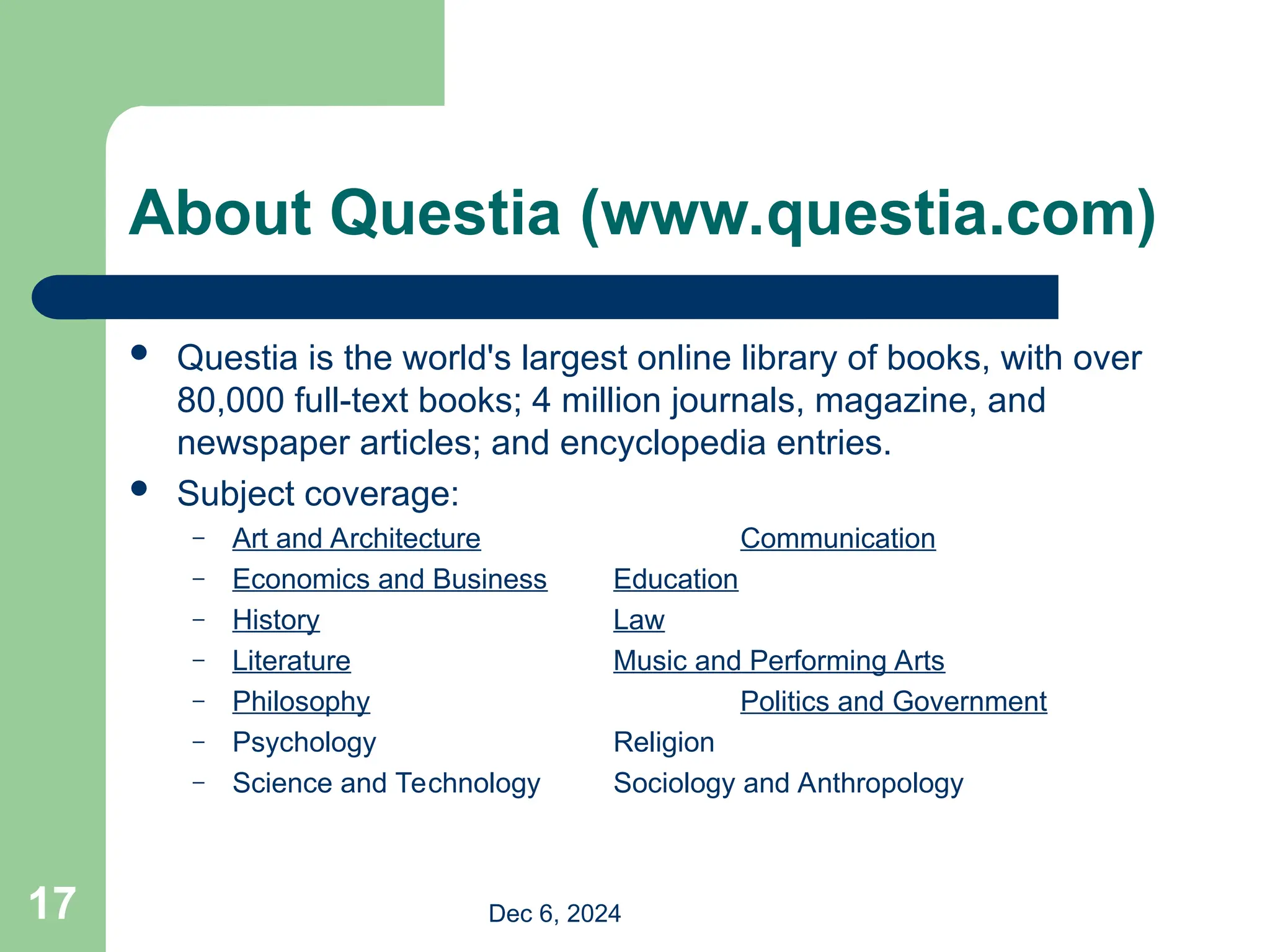 About Questia (www.questia.com)
 Questia is the world's largest online library of books, with over
80,000 full-text books; 4 million journals, magazine, and
newspaper articles; and encyclopedia entries.
 Subject coverage:
– Art and Architecture Communication
– Economics and Business Education
– History Law
– Literature Music and Performing Arts
– Philosophy Politics and Government
– Psychology Religion
– Science and Technology Sociology and Anthropology
Dec 6, 2024
17
 