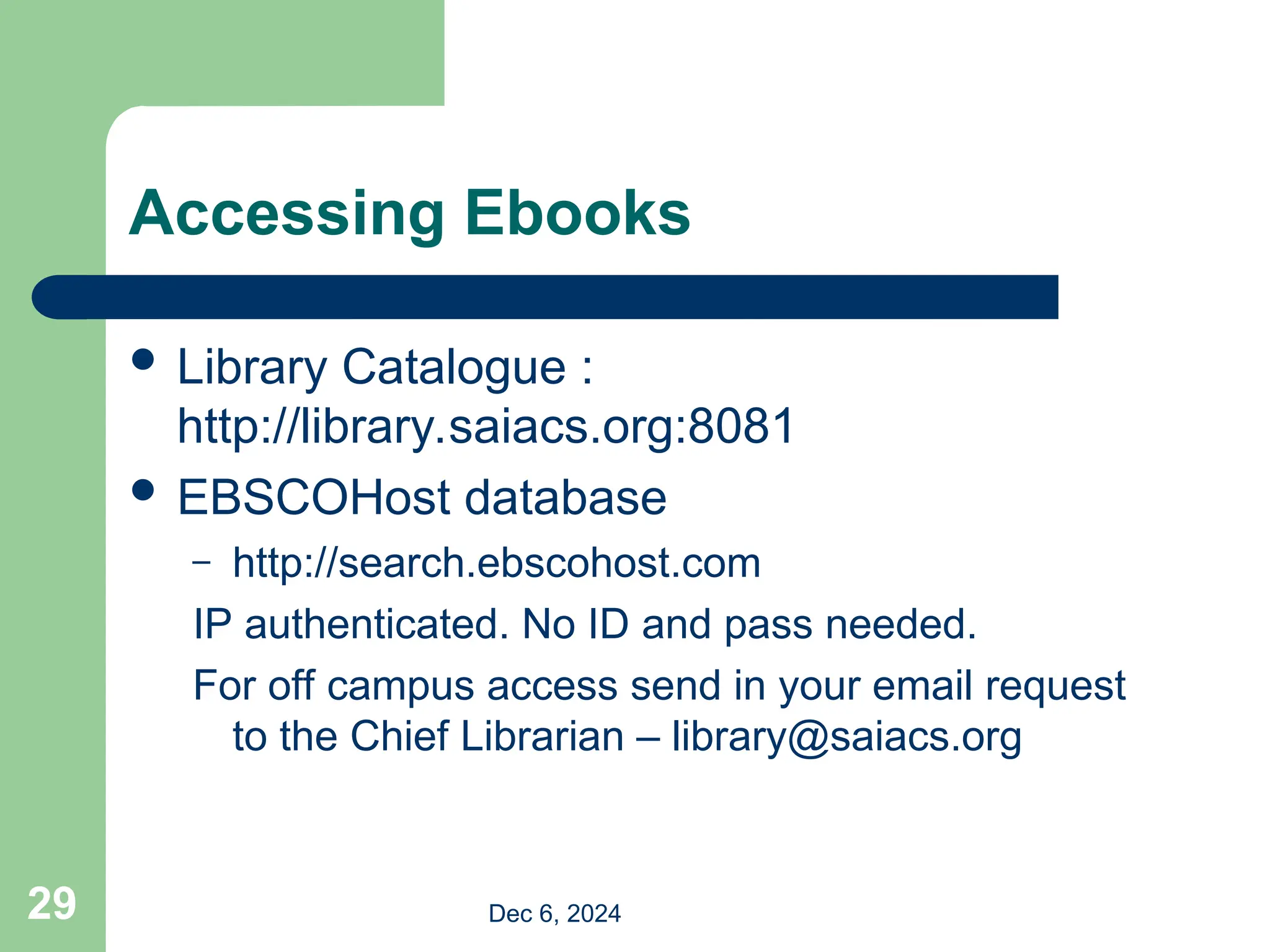Accessing Ebooks
 Library Catalogue :
http://library.saiacs.org:8081
 EBSCOHost database
– http://search.ebscohost.com
IP authenticated. No ID and pass needed.
For off campus access send in your email request
to the Chief Librarian – library@saiacs.org
Dec 6, 2024
29
 