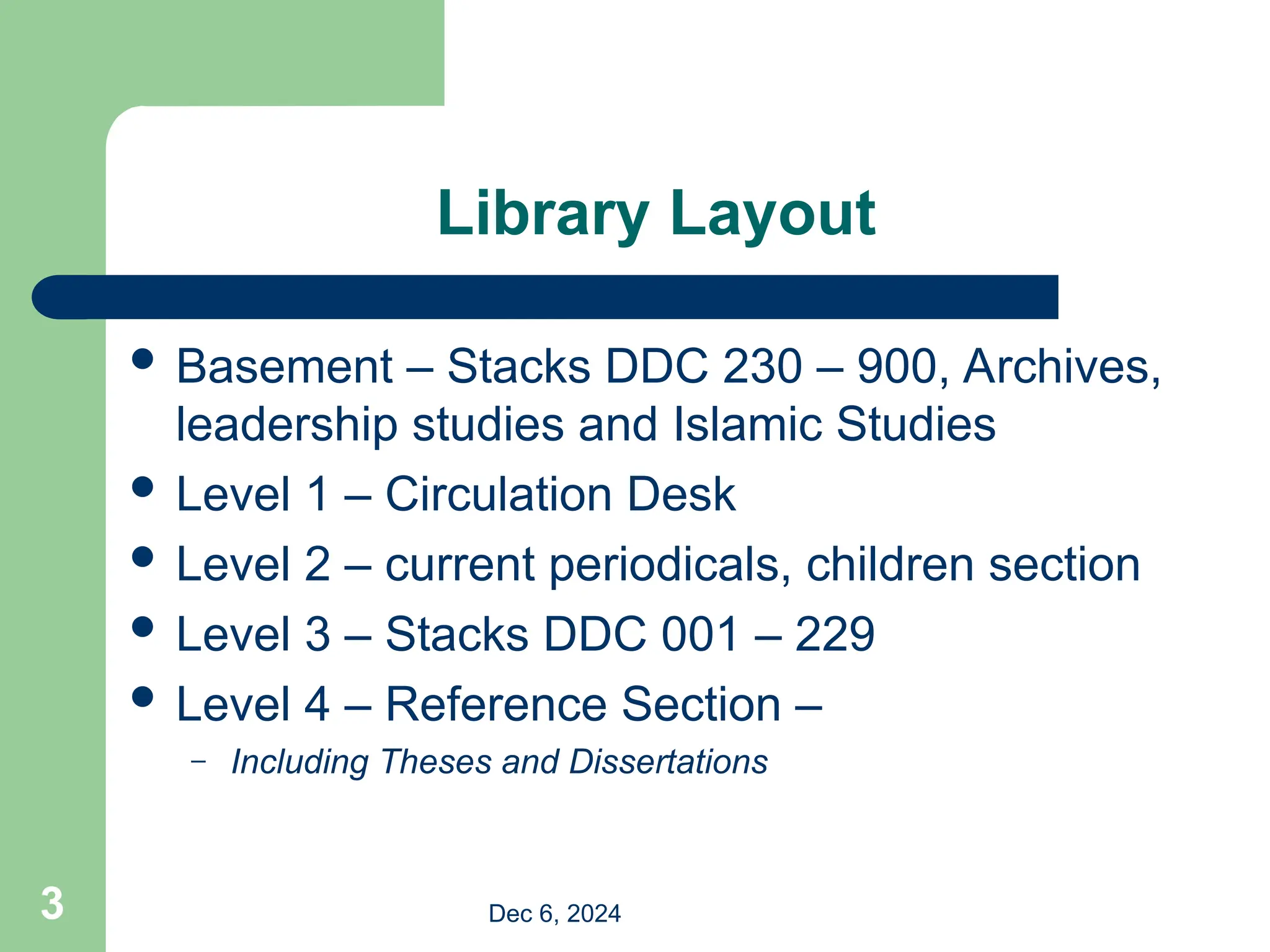 Library Layout
 Basement – Stacks DDC 230 – 900, Archives,
leadership studies and Islamic Studies
 Level 1 – Circulation Desk
 Level 2 – current periodicals, children section
 Level 3 – Stacks DDC 001 – 229
 Level 4 – Reference Section –
– Including Theses and Dissertations
Dec 6, 2024
3
 