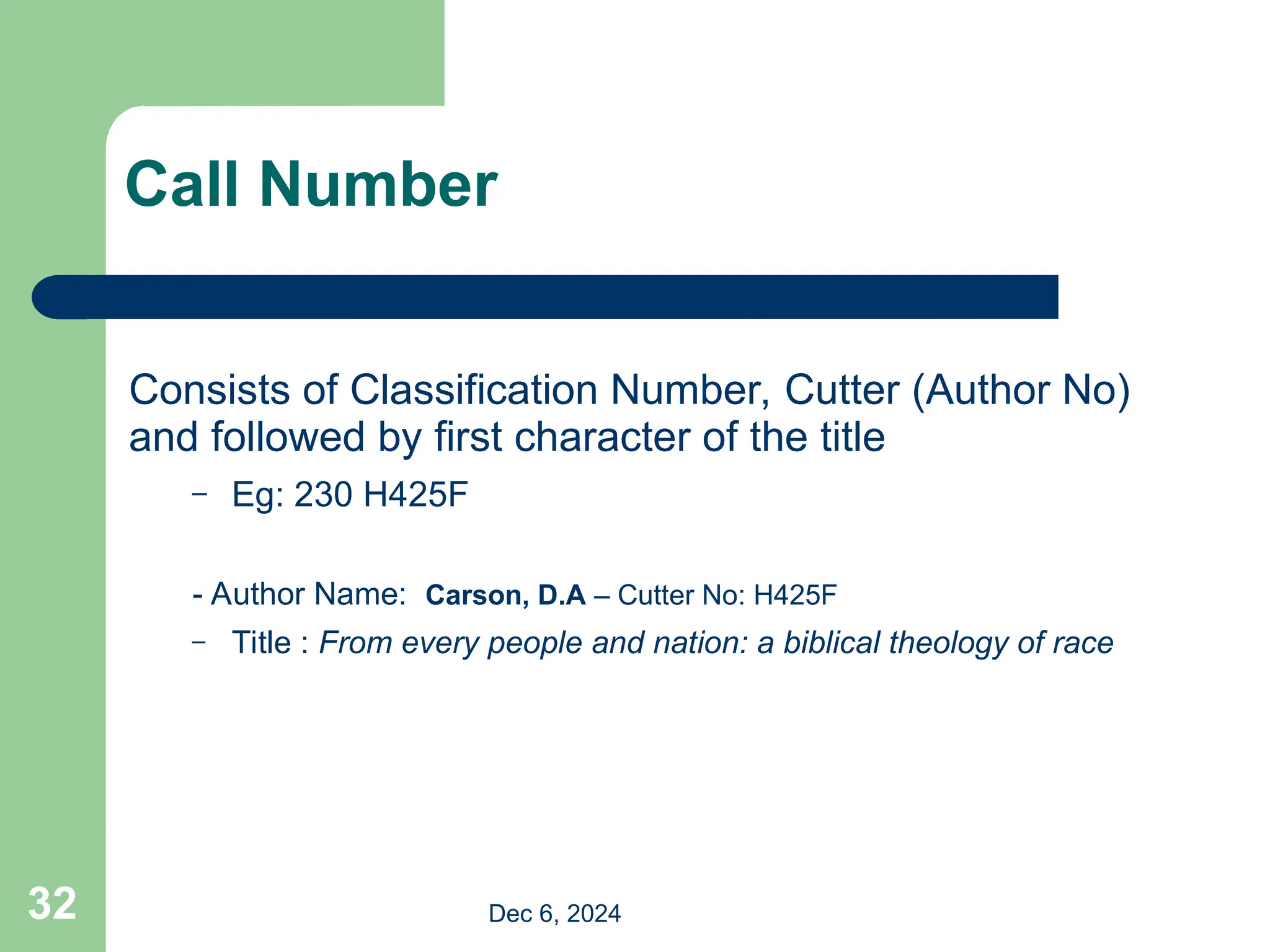 32
Call Number
Consists of Classification Number, Cutter (Author No)
and followed by first character of the title
– Eg: 230 H425F
- Author Name: Carson, D.A – Cutter No: H425F
– Title : From every people and nation: a biblical theology of race
Dec 6, 2024
 