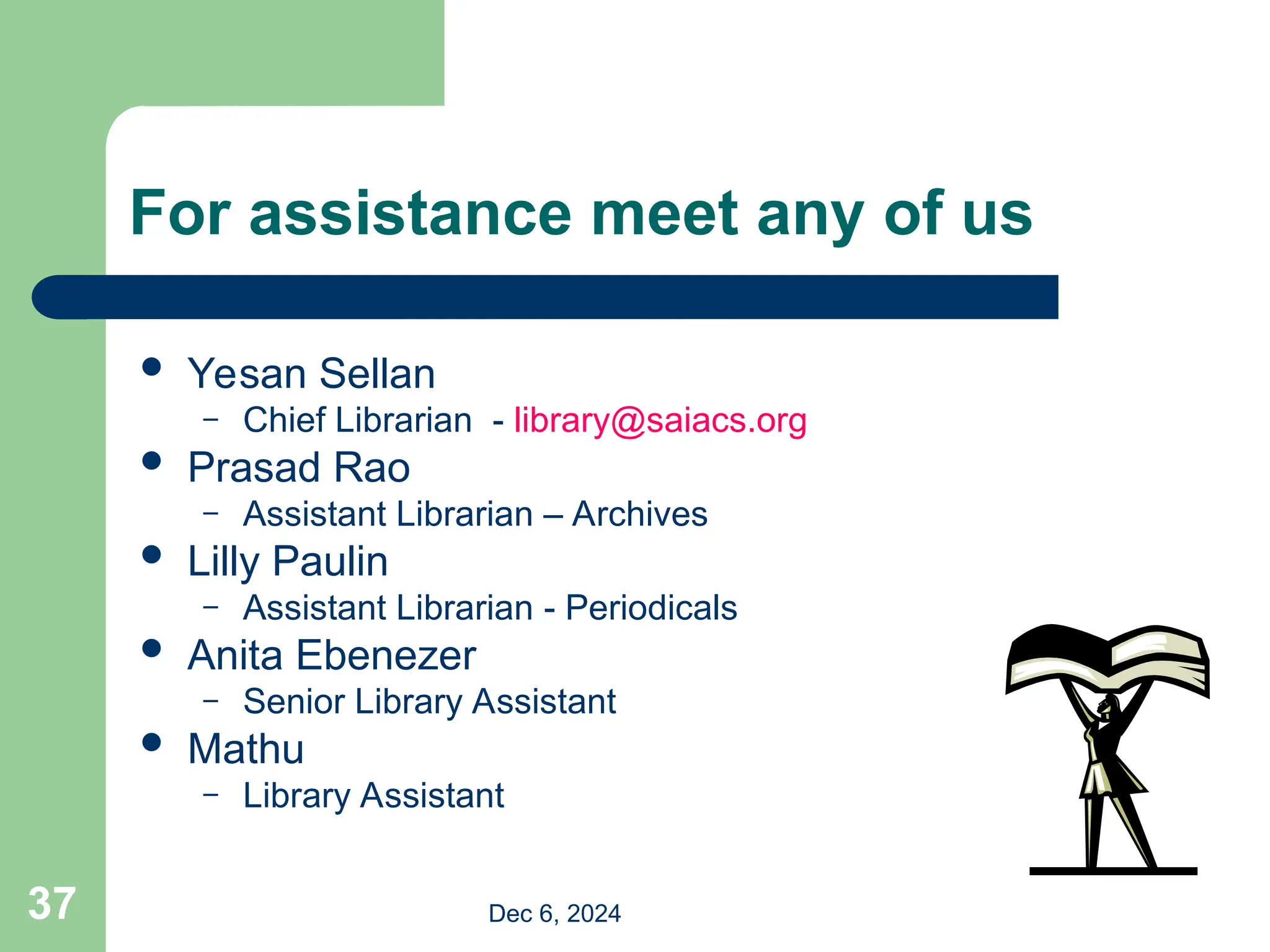 37
For assistance meet any of us
 Yesan Sellan
– Chief Librarian - library@saiacs.org
 Prasad Rao
– Assistant Librarian – Archives
 Lilly Paulin
– Assistant Librarian - Periodicals
 Anita Ebenezer
– Senior Library Assistant
 Mathu
– Library Assistant
Dec 6, 2024
 