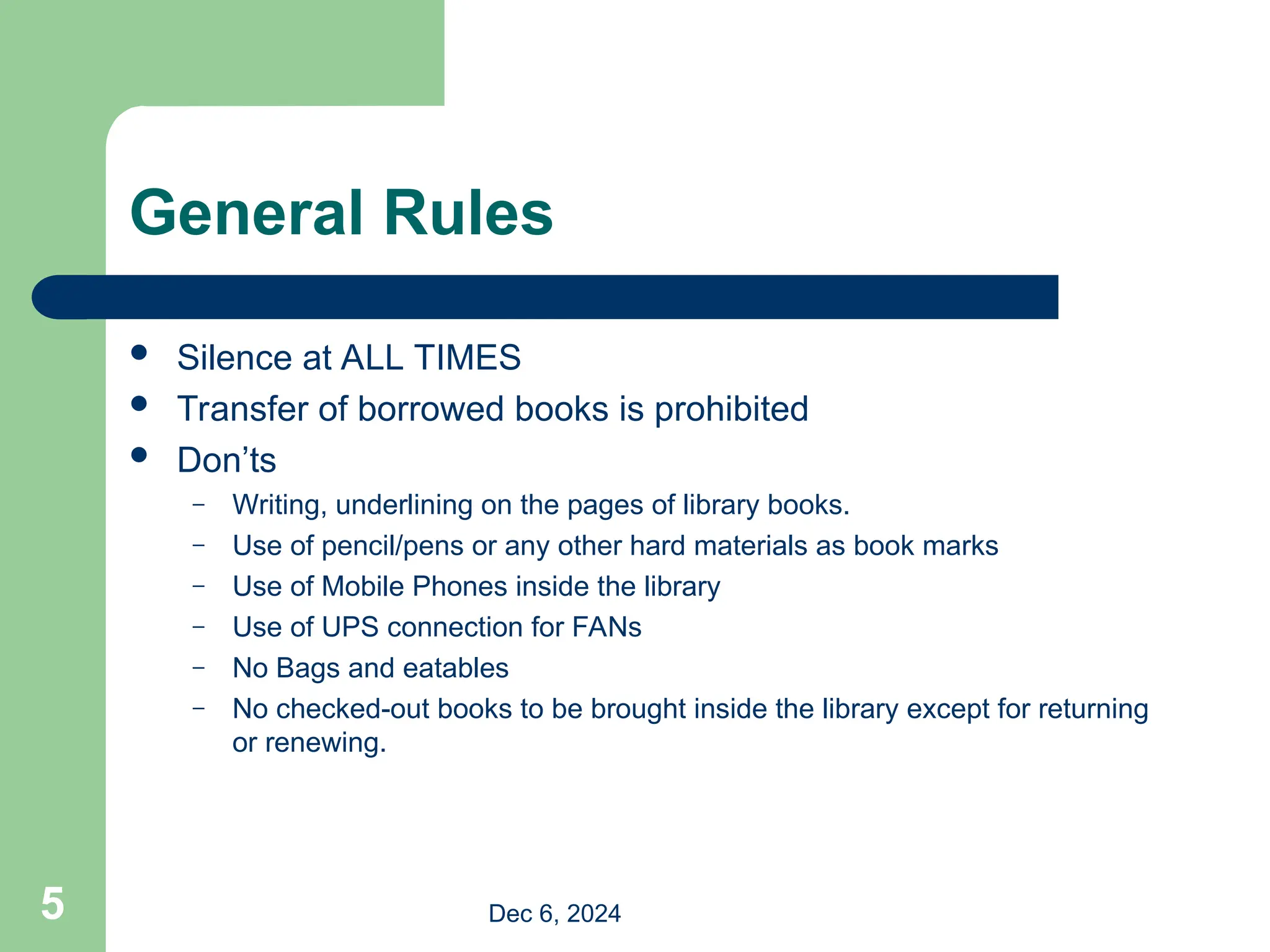General Rules
 Silence at ALL TIMES
 Transfer of borrowed books is prohibited
 Don’ts
– Writing, underlining on the pages of library books.
– Use of pencil/pens or any other hard materials as book marks
– Use of Mobile Phones inside the library
– Use of UPS connection for FANs
– No Bags and eatables
– No checked-out books to be brought inside the library except for returning
or renewing.
Dec 6, 2024
5
 