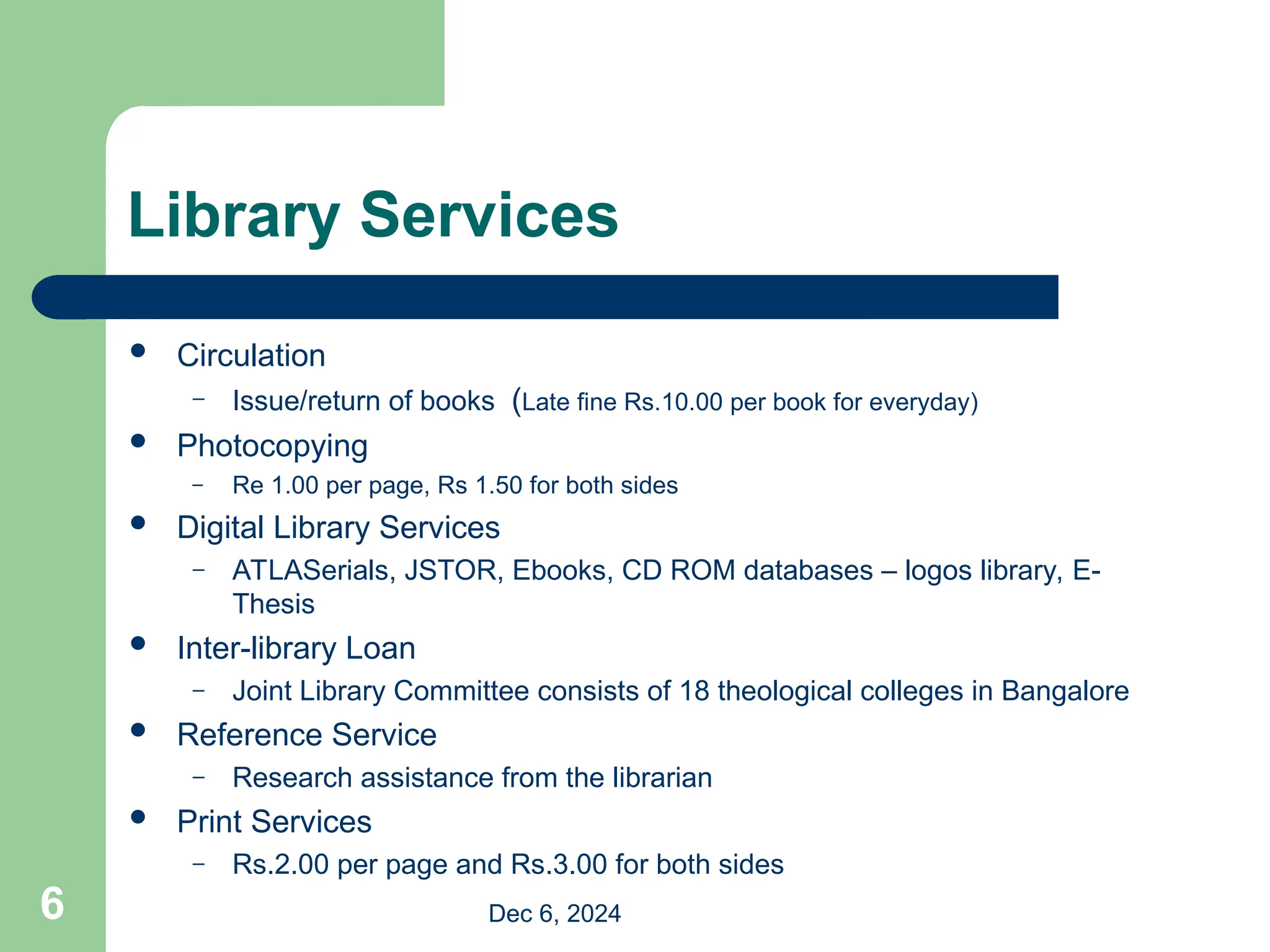 Library Services
 Circulation
– Issue/return of books (Late fine Rs.10.00 per book for everyday)
 Photocopying
– Re 1.00 per page, Rs 1.50 for both sides
 Digital Library Services
– ATLASerials, JSTOR, Ebooks, CD ROM databases – logos library, E-
Thesis
 Inter-library Loan
– Joint Library Committee consists of 18 theological colleges in Bangalore
 Reference Service
– Research assistance from the librarian
 Print Services
– Rs.2.00 per page and Rs.3.00 for both sides
Dec 6, 2024
6
 