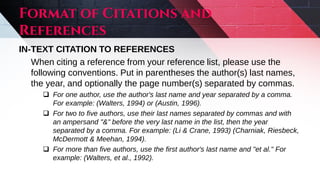 IN-TEXT CITATION TO REFERENCES
When citing a reference from your reference list, please use the
following conventions. Put in parentheses the author(s) last names,
the year, and optionally the page number(s) separated by commas.
 For one author, use the author's last name and year separated by a comma.
For example: (Walters, 1994) or (Austin, 1996).
 For two to five authors, use their last names separated by commas and with
an ampersand "&" before the very last name in the list, then the year
separated by a comma. For example: (Li & Crane, 1993) (Charniak, Riesbeck,
McDermott & Meehan, 1994).
 For more than five authors, use the first author's last name and "et al." For
example: (Walters, et al., 1992).
 