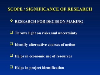 SCOPE / SIGNIFICANCE OF RESEARCH
 RESEARCH FOR DECISION MAKING
 Throws light on risks and uncertainty
 Identify alternative courses of action
 Helps in economic use of resources
 Helps in project identification
 