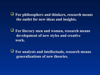  For philosophers and thinkers, research means
the outlet for new ideas and insights.
 For literary men and women, research means
development of new styles and creative
work.
 For analysts and intellectuals, research means
generalizations of new theories.
 