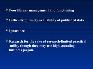  Poor library management and functioning
 Difficulty of timely availability of published data.
 Ignorance
 Research for the sake of research-limited practical
utility though they may use high sounding
business jargon.
 