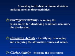 According to Herbert A Simon, decision-
making involves three activities:
 Intelligence Activity - scanning the
environment for identifying conditions necessary
for the decision.
 Designing Activity - identifying, developing
and analyzing the alternative courses of action.
 Choice Activity - choosing the best course
 
