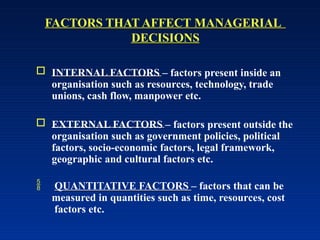 FACTORS THAT AFFECT MANAGERIAL
DECISIONS
 INTERNAL FACTORS – factors present inside an
organisation such as resources, technology, trade
unions, cash flow, manpower etc.
 EXTERNAL FACTORS – factors present outside the
organisation such as government policies, political
factors, socio-economic factors, legal framework,
geographic and cultural factors etc.
 QUANTITATIVE FACTORS – factors that can be
measured in quantities such as time, resources, cost
factors etc.
 
