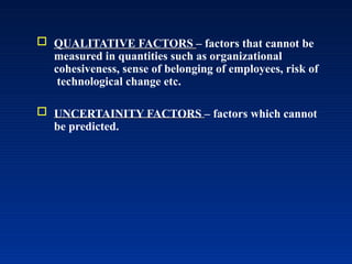 QUALITATIVE FACTORS – factors that cannot be
measured in quantities such as organizational
cohesiveness, sense of belonging of employees, risk of
technological change etc.
 UNCERTAINITY FACTORS – factors which cannot
be predicted.
 