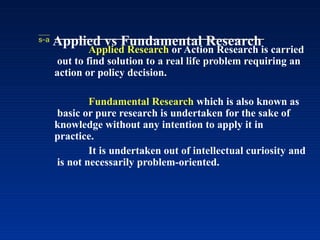  Applied vs Fundamental Research
Applied Research or Action Research is carried
out to find solution to a real life problem requiring an
action or policy decision.
Fundamental Research which is also known as
basic or pure research is undertaken for the sake of
knowledge without any intention to apply it in
practice.
It is undertaken out of intellectual curiosity and
is not necessarily problem-oriented.
 