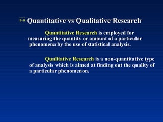  Quantitative vs Qualitative Research
Quantitative Research is employed for
measuring the quantity or amount of a particular
phenomena by the use of statistical analysis.
Qualitative Research is a non-quantitative type
of analysis which is aimed at finding out the quality of
a particular phenomenon.
 
