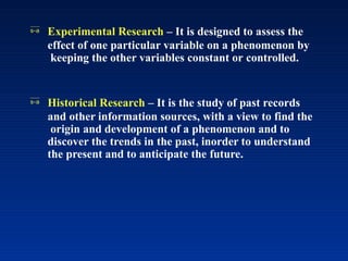  Experimental Research – It is designed to assess the
effect of one particular variable on a phenomenon by
keeping the other variables constant or controlled.
 Historical Research – It is the study of past records
and other information sources, with a view to find the
origin and development of a phenomenon and to
discover the trends in the past, inorder to understand
the present and to anticipate the future.
 