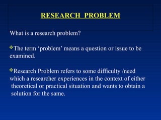RESEARCH PROBLEM
What is a research problem?
The term ‘problem’ means a question or issue to be
examined.
Research Problem refers to some difficulty /need
which a researcher experiences in the context of either
theoretical or practical situation and wants to obtain a
solution for the same.
 