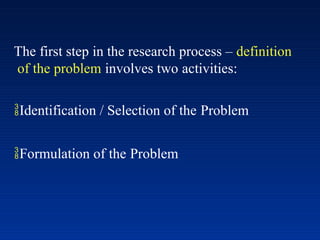 The first step in the research process – definition
of the problem involves two activities:
Identification / Selection of the Problem
Formulation of the Problem
 