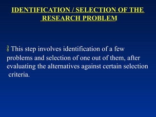 IDENTIFICATION / SELECTION OF THE
RESEARCH PROBLEM
 This step involves identification of a few
problems and selection of one out of them, after
evaluating the alternatives against certain selection
criteria.
 