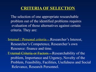 CRITERIA OF SELECTION
The selection of one appropriate researchable
problem out of the identified problems requires
evaluation of those alternatives against certain
criteria. They are:
 Internal / Personal criteria – Researcher’s Interest,
Researcher’s Competence, Researcher’s own
Resource: finance and time.
 External Criteria or Factors – Researchability of the
problem, Importance and Urgency, Novelty of the
Problem, Feasibility, Facilities, Usefulness and Social
Relevance, Research Personnel.
 