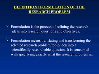 DEFINITION / FORMULATION OF THE
RESEARCH PROBLEM
 Formulation is the process of refining the research
ideas into research questions and objectives.
 Formulation means translating and transforming the
selected research problem/topic/idea into a
scientifically researchable question. It is concerned
with specifying exactly what the research problem is.
 