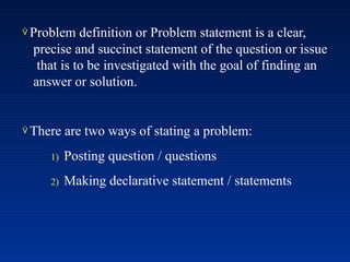  Problem definition or Problem statement is a clear,
precise and succinct statement of the question or issue
that is to be investigated with the goal of finding an
answer or solution.
 There are two ways of stating a problem:
1) Posting question / questions
2) Making declarative statement / statements
 