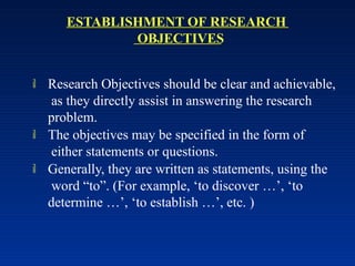 ESTABLISHMENT OF RESEARCH
OBJECTIVES
 Research Objectives should be clear and achievable,
as they directly assist in answering the research
problem.
 The objectives may be specified in the form of
either statements or questions.
 Generally, they are written as statements, using the
word “to”. (For example, ‘to discover …’, ‘to
determine …’, ‘to establish …’, etc. )
 