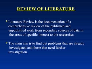 REVIEW OF LITERATURE
 Literature Review is the documentation of a
comprehensive review of the published and
unpublished work from secondary sources of data in
the areas of specific interest to the researcher.
 The main aim is to find out problems that are already
investigated and those that need further
investigation.
 