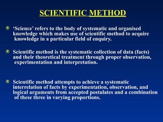 SCIENTIFIC METHOD
 ‘Science’ refers to the body of systematic and organised
knowledge which makes use of scientific method to acquire
knowledge in a particular field of enquiry.
 Scientific method is the systematic collection of data (facts)
and their theoretical treatment through proper observation,
experimentation and interpretation.
 Scientific method attempts to achieve a systematic
interrelation of facts by experimentation, observation, and
logical arguments from accepted postulates and a combination
of these three in varying proportions.
 