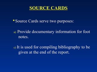 SOURCE CARDS
Source Cards serve two purposes:
a) Provide documentary information for foot
notes.
c) It is used for compiling bibliography to be
given at the end of the report.
 
