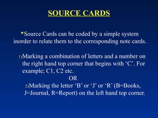 SOURCE CARDS
Source Cards can be coded by a simple system
inorder to relate them to the corresponding note cards.
1)Marking a combination of letters and a number on
the right hand top corner that begins with ‘C’. For
example; C1, C2 etc.
OR
2)Marking the letter ‘B’ or ‘J’ or ‘R’ (B=Books,
J=Journal, R=Report) on the left hand top corner.
 