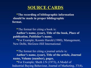 SOURCE CARDS
The recording of bibliographic information
should be made in proper bibliographic
format.
The format for citing a book is:
Author’s name, (year), Title of the book, Place of
publication, Publisher’s name.
For Example; Koontz Harold (1980), Management,
New Delhi, McGraw-Hill International.
The format for citing a journal article is:
Author’s name, (year), Title of the article, Journal
name, Volume (number), pages.
For Example; Sheth J.N (1973), A Model of
Industrial Buying Behaviour, Journal of Marketing, 37(4),
 