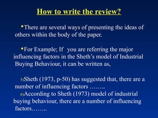 How to write the review?
There are several ways of presenting the ideas of
others within the body of the paper.
For Example; If you are referring the major
influencing factors in the Sheth’s model of Industrial
Buying Behaviour, it can be written as,
5)Sheth (1973, p-50) has suggested that, there are a
number of influencing factors ……..
6)According to Sheth (1973) model of industrial
buying behaviour, there are a number of influencing
factors……..
 