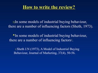 How to write the review?
1)In some models of industrial buying behaviour,
there are a number of influencing factors (Sheth, 1973).
In some models of industrial buying behaviour,
there are a number of influencing factors1
.
1.Sheth J.N (1973), A Model of Industrial Buying
Behaviour, Journal of Marketing, 37(4), 50-56.
 