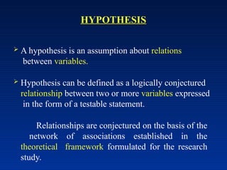 HYPOTHESIS
 A hypothesis is an assumption about relations
between variables.
 Hypothesis can be defined as a logically conjectured
relationship between two or more variables expressed
in the form of a testable statement.
Relationships are conjectured on the basis of the
network of associations established in the
theoretical framework formulated for the research
study.
 