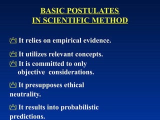 BASIC POSTULATES
IN SCIENTIFIC METHOD
 It relies on empirical evidence.
 It utilizes relevant concepts.
 It is committed to only
objective considerations.
 It presupposes ethical
neutrality.
 It results into probabilistic
predictions.
 