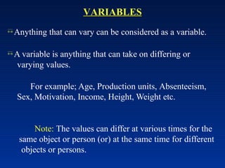 VARIABLES
 Anything that can vary can be considered as a variable.
 A variable is anything that can take on differing or
varying values.
For example; Age, Production units, Absenteeism,
Sex, Motivation, Income, Height, Weight etc.
Note: The values can differ at various times for the
same object or person (or) at the same time for different
objects or persons.
 