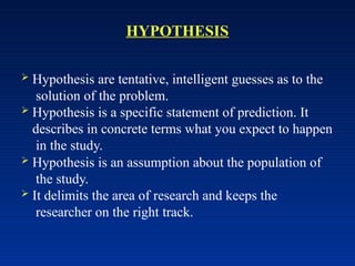 HYPOTHESIS
 Hypothesis are tentative, intelligent guesses as to the
solution of the problem.
 Hypothesis is a specific statement of prediction. It
describes in concrete terms what you expect to happen
in the study.
 Hypothesis is an assumption about the population of
the study.
 It delimits the area of research and keeps the
researcher on the right track.
 