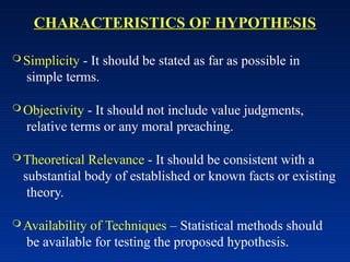 CHARACTERISTICS OF HYPOTHESIS
 Simplicity - It should be stated as far as possible in
simple terms.
 Objectivity - It should not include value judgments,
relative terms or any moral preaching.
 Theoretical Relevance - It should be consistent with a
substantial body of established or known facts or existing
theory.
 Availability of Techniques – Statistical methods should
be available for testing the proposed hypothesis.
 
