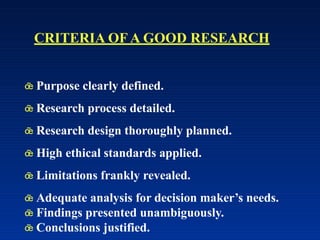  Purpose clearly defined.
 Research process detailed.
 Research design thoroughly planned.
 High ethical standards applied.
 Limitations frankly revealed.
 Adequate analysis for decision maker’s needs.
 Findings presented unambiguously.
 Conclusions justified.
CRITERIA OF A GOOD RESEARCH
 
