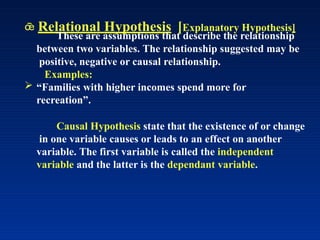  Relational Hypothesis [Explanatory Hypothesis]
These are assumptions that describe the relationship
between two variables. The relationship suggested may be
positive, negative or causal relationship.
Examples:
 “Families with higher incomes spend more for
recreation”.
Causal Hypothesis state that the existence of or change
in one variable causes or leads to an effect on another
variable. The first variable is called the independent
variable and the latter is the dependant variable.
 