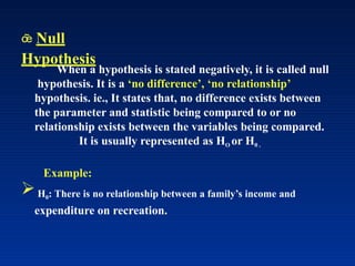  Null
Hypothesis
When a hypothesis is stated negatively, it is called null
hypothesis. It is a ‘no difference’, ‘no relationship’
hypothesis. ie., It states that, no difference exists between
the parameter and statistic being compared to or no
relationship exists between the variables being compared.
It is usually represented as HO or H0 .
Example:
H0: There is no relationship between a family’s income and
expenditure on recreation.
 