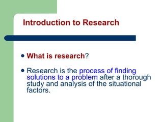 What is research ?  Research is the  process of finding solutions to a problem  after a thorough study and analysis of the   situational factors. Introduction to Research   