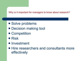 Why is it important for managers to know about research? Solve problems Decision making tool Competition Risk Investment Hire researchers and consultants more effectively 