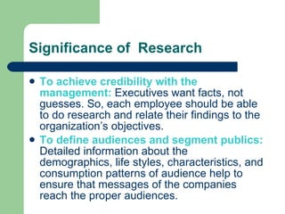 Significance of  Research To achieve credibility with the management:  Executives want facts, not guesses. So, each employee should be able to do research and relate their findings to the organization’s objectives.  To define audiences and segment publics:  Detailed information about the demographics, life styles, characteristics, and consumption patterns of audience help to ensure that messages of the companies reach the proper audiences.  