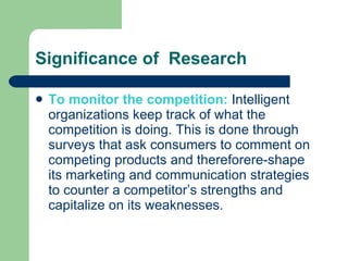 Significance of  Research To monitor the competition:  Intelligent organizations keep track of what the competition is doing. This is done through surveys that ask consumers to comment on competing products and thereforere-shape its marketing and communication strategies to counter a competitor’s strengths and capitalize on its weaknesses.  