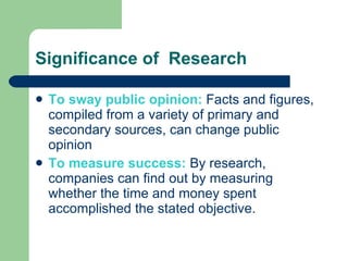 Significance of  Research To sway public opinion:  Facts and figures, compiled from a variety of primary and secondary sources, can change public opinion To measure success:  By research, companies can find out by measuring whether the time and money spent accomplished the stated objective. 