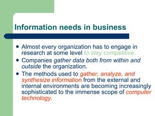Information needs in business Almost every organization has to engage in research at some level  to stay competitive. Companies  gather data both from within and outside  the organization. The methods used to  gather, analyze, and synthesize information  from the external   and internal environments are becoming increasingly sophisticated to the immense scope of  computer technology. 