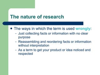 The nature of research The ways in which the term is used  wrongly : Just collecting facts or information with no clear purpose Reassembling and reordering facts or information without interpretation As a term to get your product or idea noticed and respected 