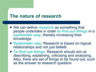 The nature of research We can define  research  as something that people undertake in order  to find out things  in a  systematic way , thereby increasing their knowledge. Systematic way : Research is based on logical relationships and not just beliefs To find out things : Research should aim at; describing, explaining, criticising and analysing. Also, there are set of things to be found out; such as the answer to research question 