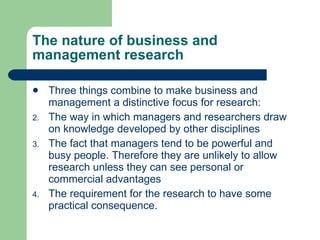 The nature of business and management research Three things combine to make business and management a distinctive focus for research: The way in which managers and researchers draw on knowledge developed by other disciplines The fact that managers tend to be powerful and busy people. Therefore they are unlikely to allow research unless they can see personal or commercial advantages The requirement for the research to have some practical consequence.  
